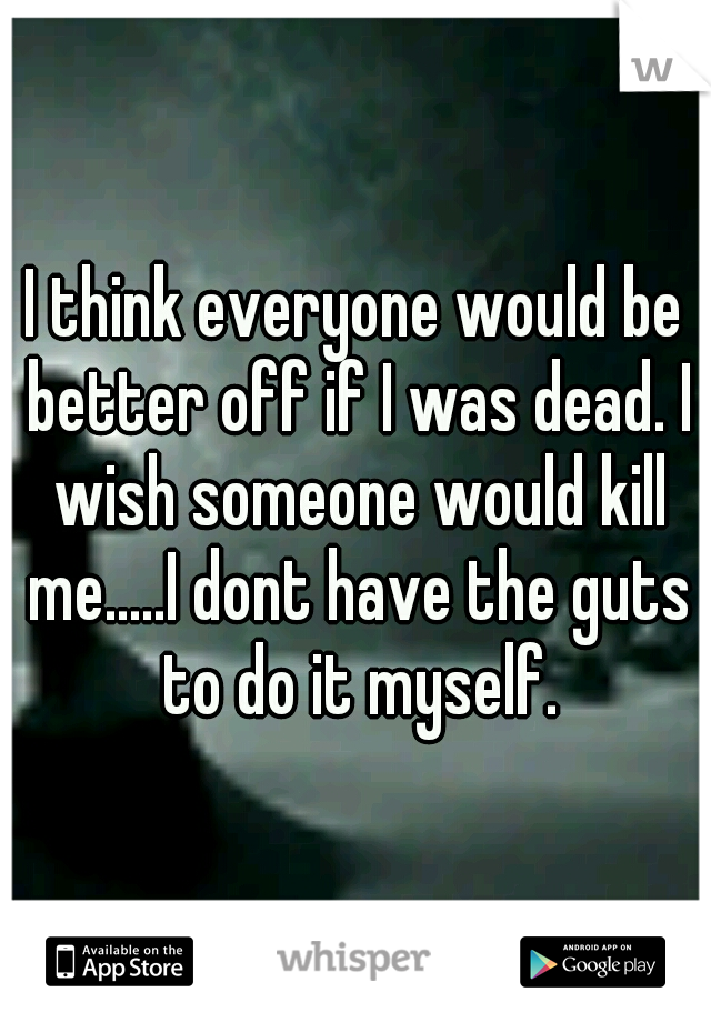 I think everyone would be better off if I was dead. I wish someone would kill me.....I dont have the guts to do it myself.