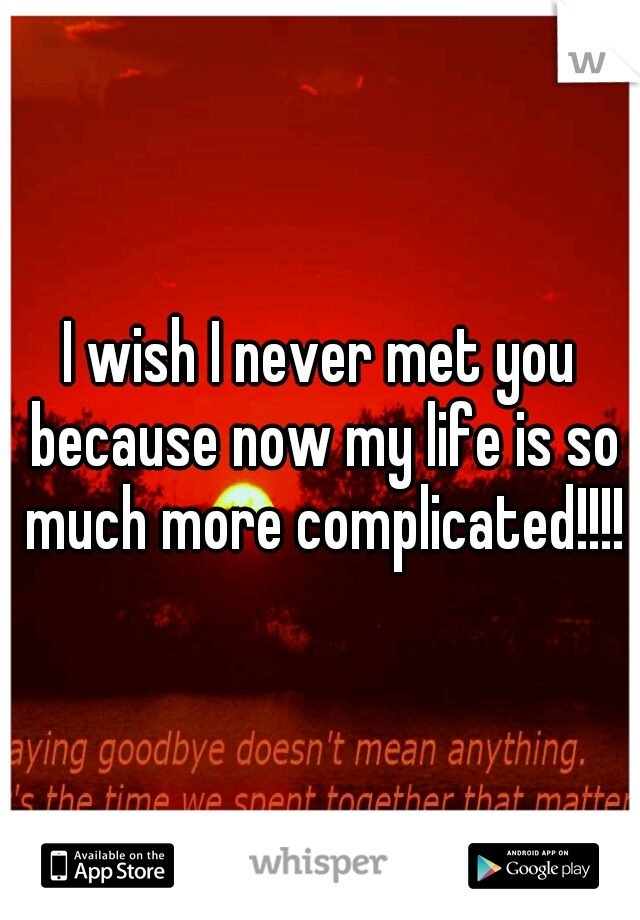 I wish I never met you because now my life is so much more complicated!!!!