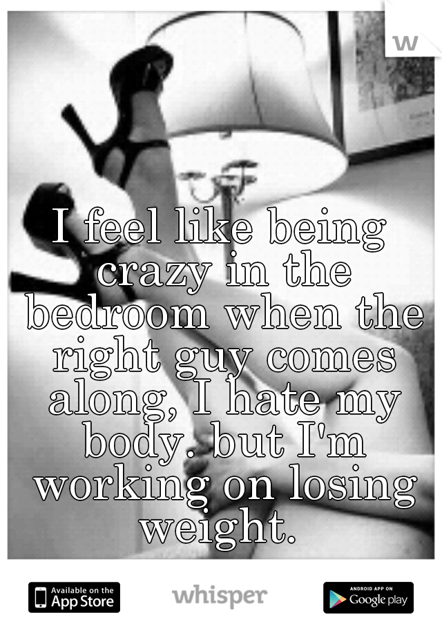 I feel like being crazy in the bedroom when the right guy comes along, I hate my body. but I'm working on losing weight. 