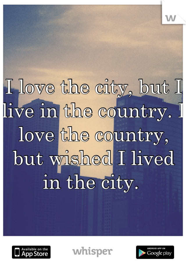 I love the city, but I live in the country. I love the country, but wished I lived in the city. 