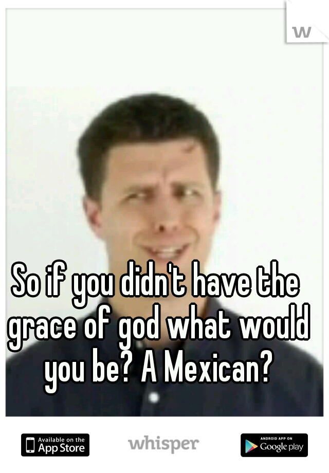 So if you didn't have the grace of god what would you be? A Mexican?