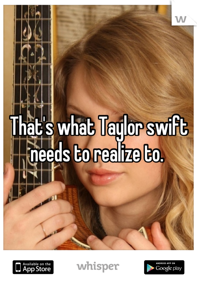 That's what Taylor swift needs to realize to. 