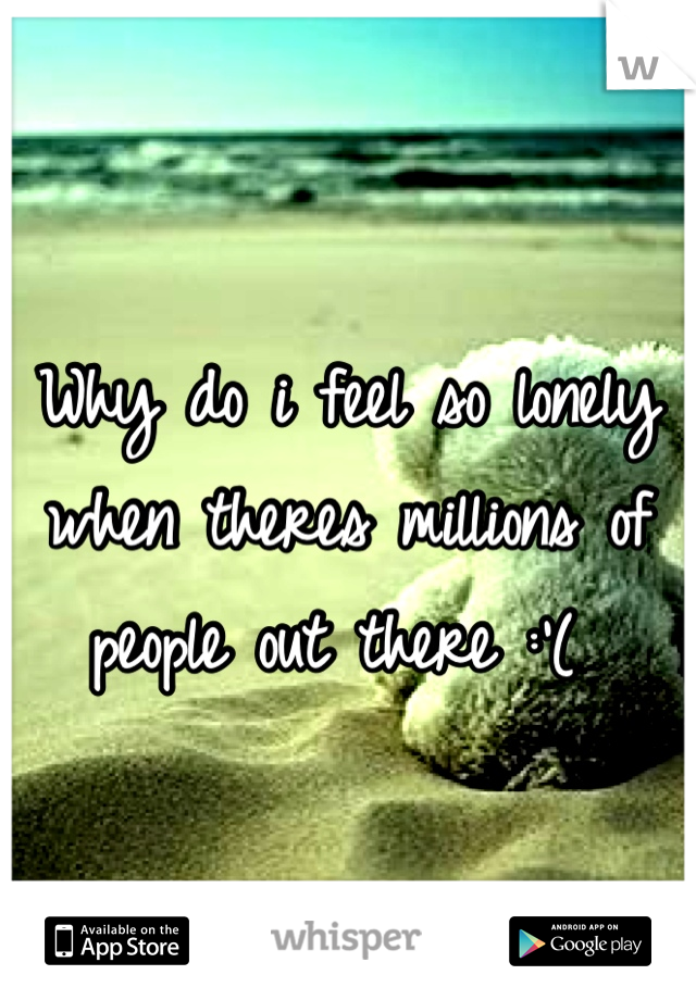 Why do i feel so lonely when theres millions of people out there :'( 