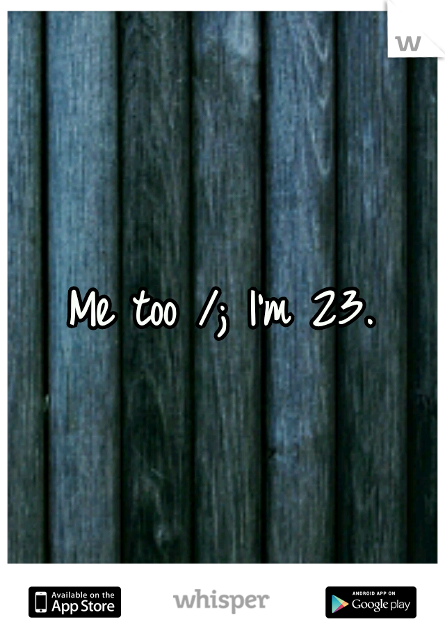 Me too /; I'm 23.