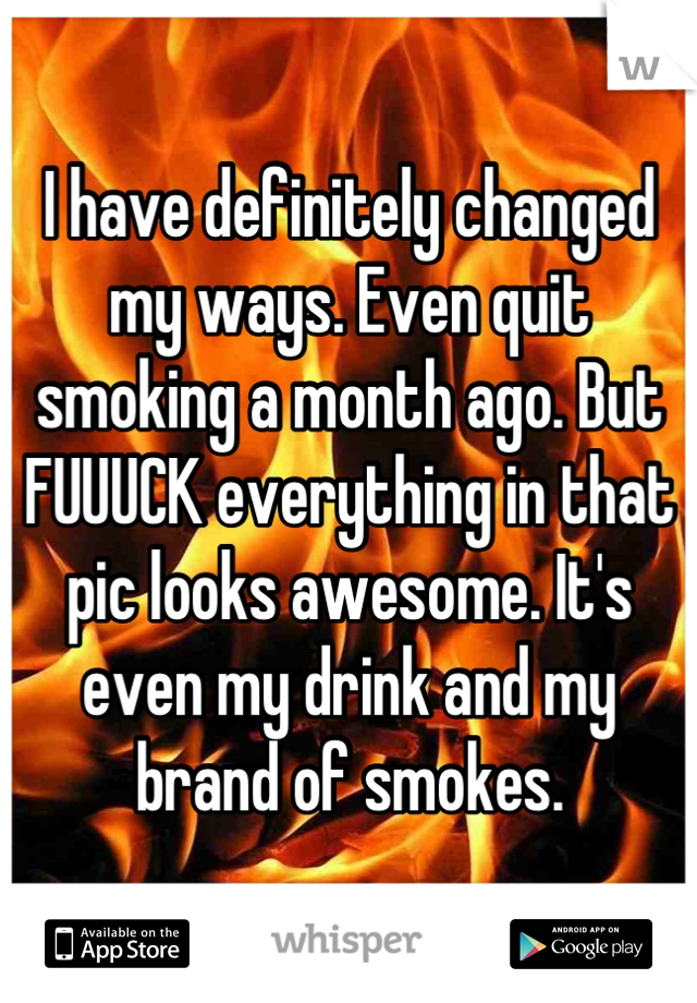 I have definitely changed my ways. Even quit smoking a month ago. But FUUUCK everything in that pic looks awesome. It's even my drink and my brand of smokes.