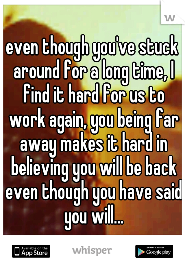 even though you've stuck around for a long time, I find it hard for us to work again, you being far away makes it hard in believing you will be back even though you have said you will...