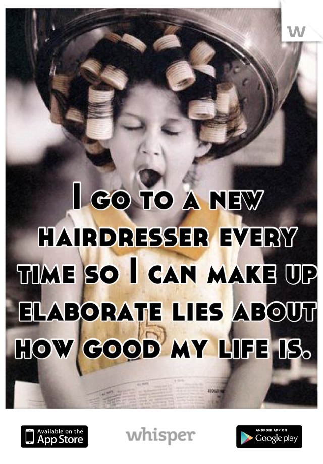 I go to a new hairdresser every time so I can make up elaborate lies about how good my life is. 