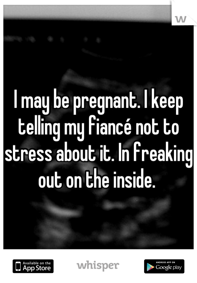 I may be pregnant. I keep telling my fiancé not to stress about it. In freaking out on the inside. 