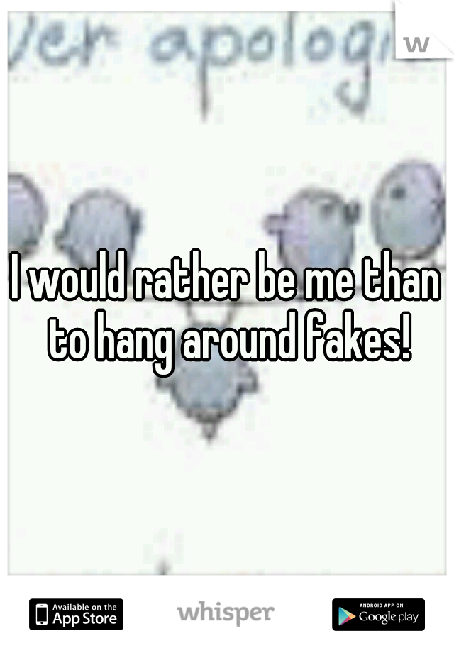 I would rather be me than to hang around fakes!