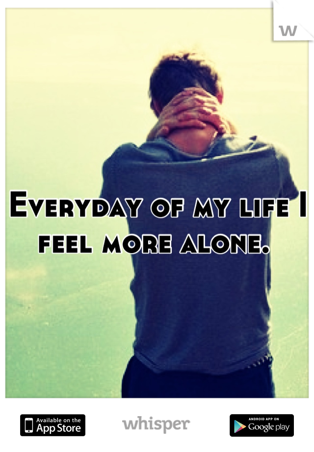 Everyday of my life I feel more alone. 