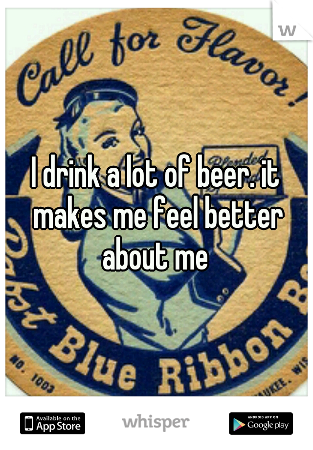 I drink a lot of beer. it makes me feel better about me 