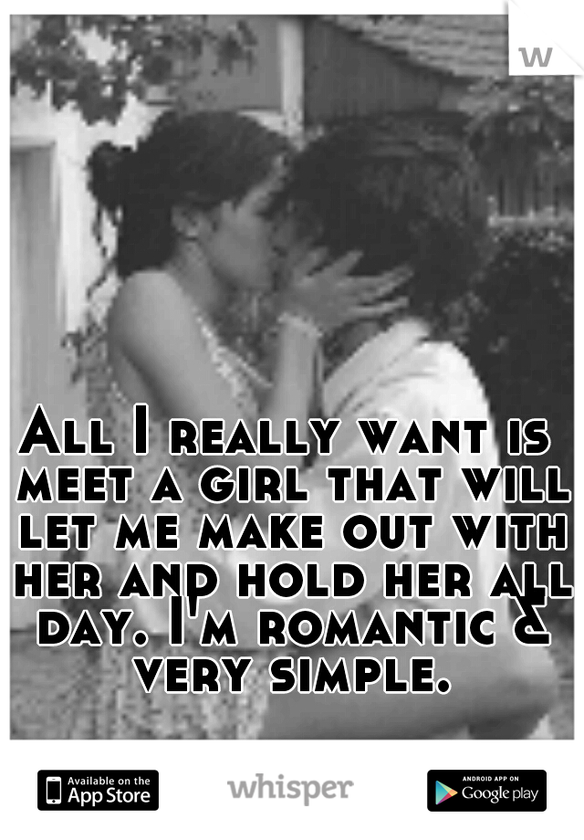 All I really want is meet a girl that will let me make out with her and hold her all day. I'm romantic & very simple.