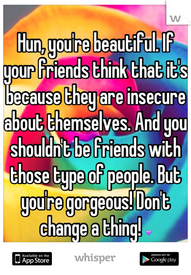 Hun, you're beautiful. If your friends think that it's because they are insecure about themselves. And you shouldn't be friends with those type of people. But you're gorgeous! Don't change a thing! 💜