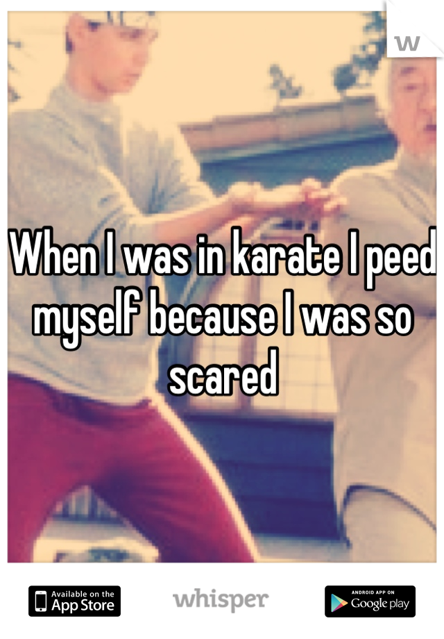 When I was in karate I peed myself because I was so
scared