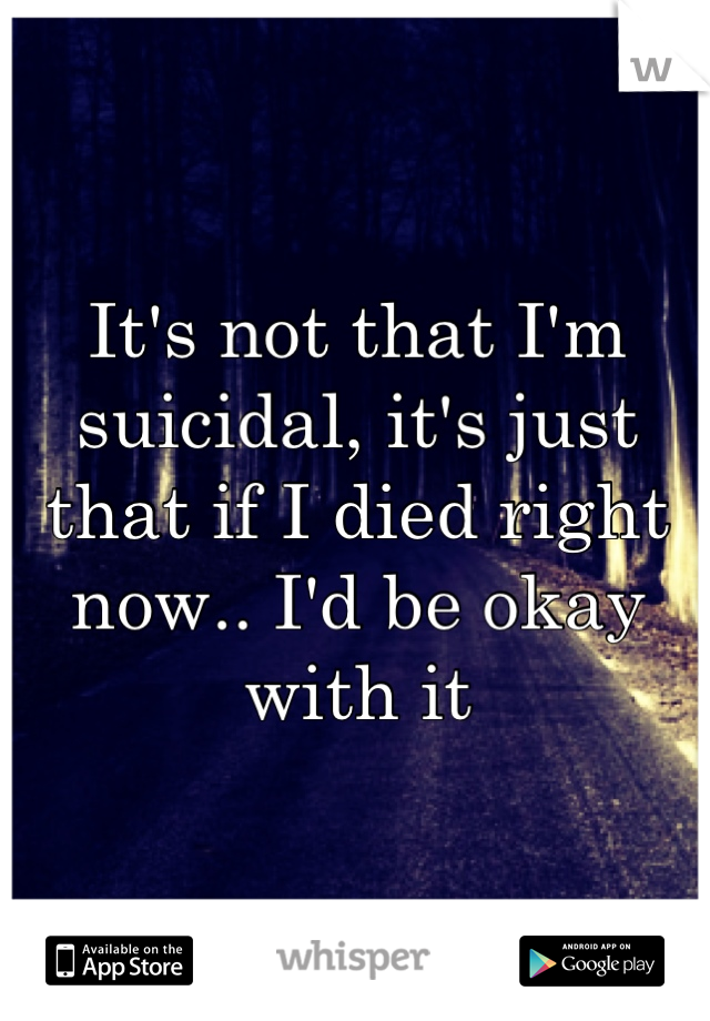 It's not that I'm suicidal, it's just that if I died right now.. I'd be okay with it