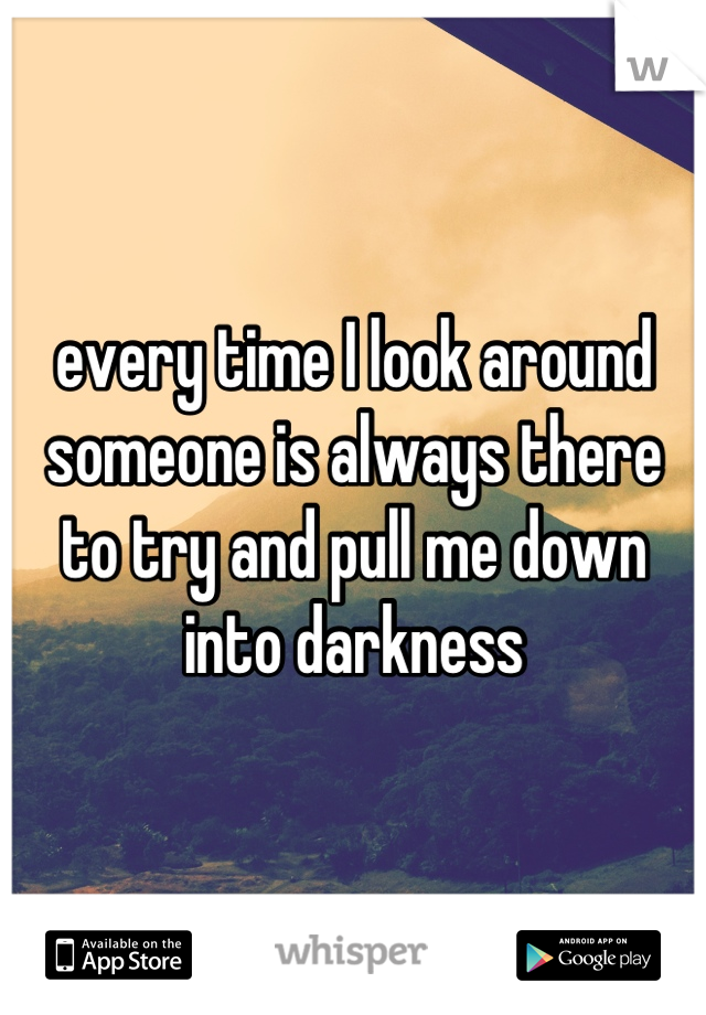 every time I look around someone is always there to try and pull me down into darkness