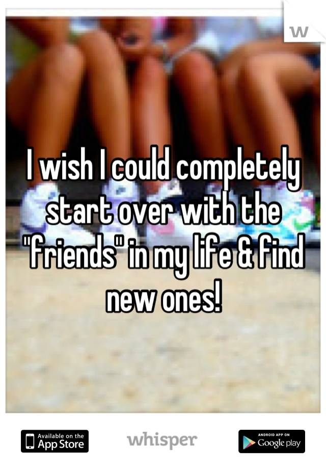 I wish I could completely start over with the "friends" in my life & find new ones!