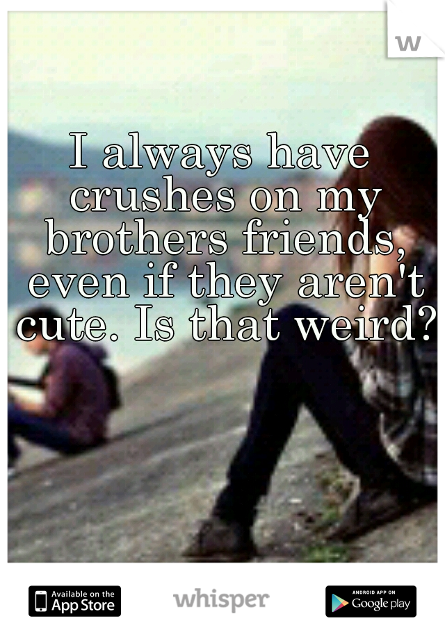 I always have crushes on my brothers friends, even if they aren't cute. Is that weird?