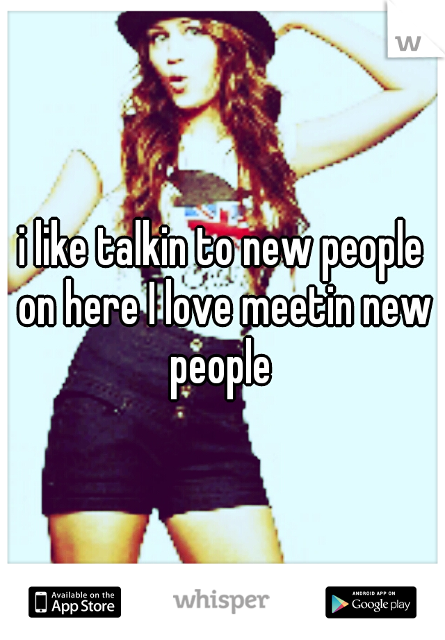 i like talkin to new people on here I love meetin new people 