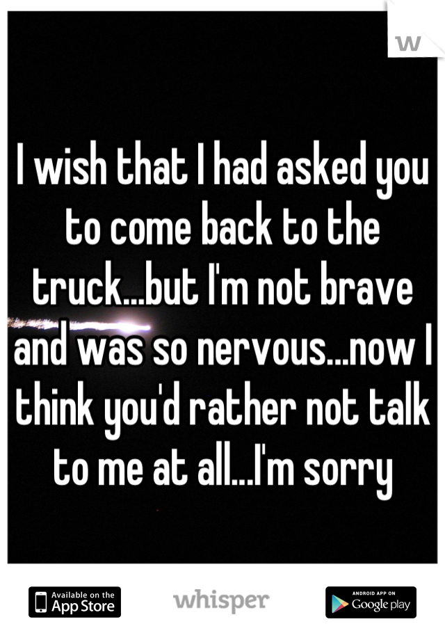 I wish that I had asked you to come back to the truck...but I'm not brave and was so nervous...now I think you'd rather not talk to me at all...I'm sorry
