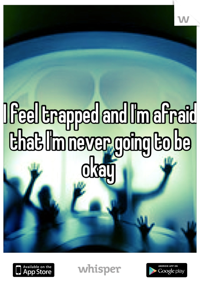 I feel trapped and I'm afraid that I'm never going to be okay 