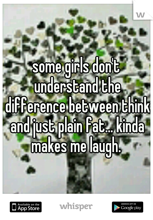 some girls don't understand the difference between think and just plain fat... kinda makes me laugh. 