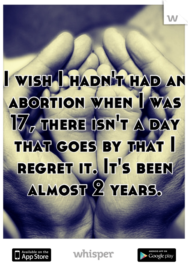 I wish I hadn't had an abortion when I was 17, there isn't a day that goes by that I regret it. It's been almost 2 years.