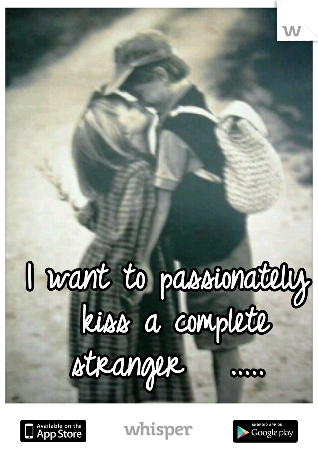 I want to passionately kiss a complete stranger   ..... 
