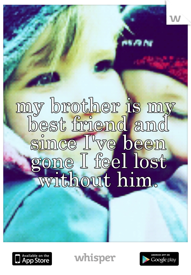 my brother is my best friend and since I've been gone I feel lost without him.
