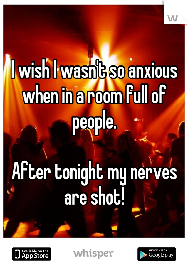 I wish I wasn't so anxious when in a room full of people.

After tonight my nerves are shot!