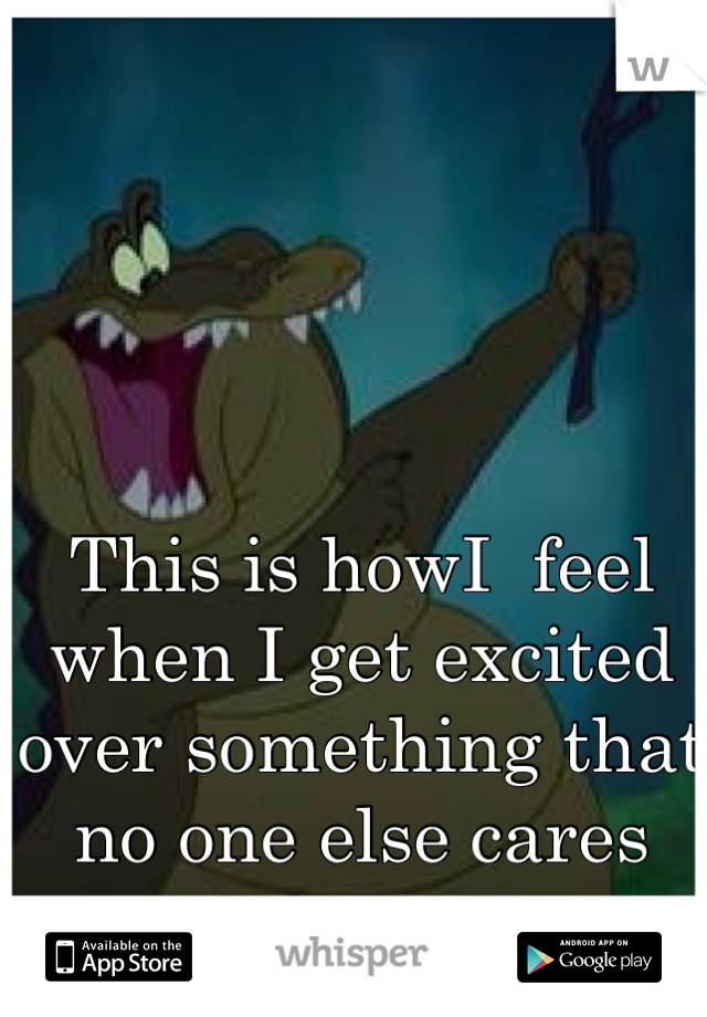 This is howI  feel when I get excited over something that no one else cares about. 