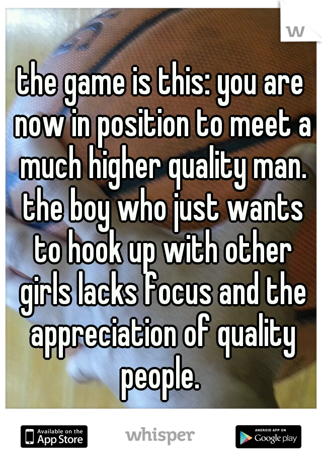 the game is this: you are now in position to meet a much higher quality man. the boy who just wants to hook up with other girls lacks focus and the appreciation of quality people. 