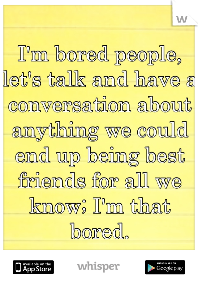 I'm bored people, let's talk and have a conversation about anything we could end up being best friends for all we know; I'm that bored.
