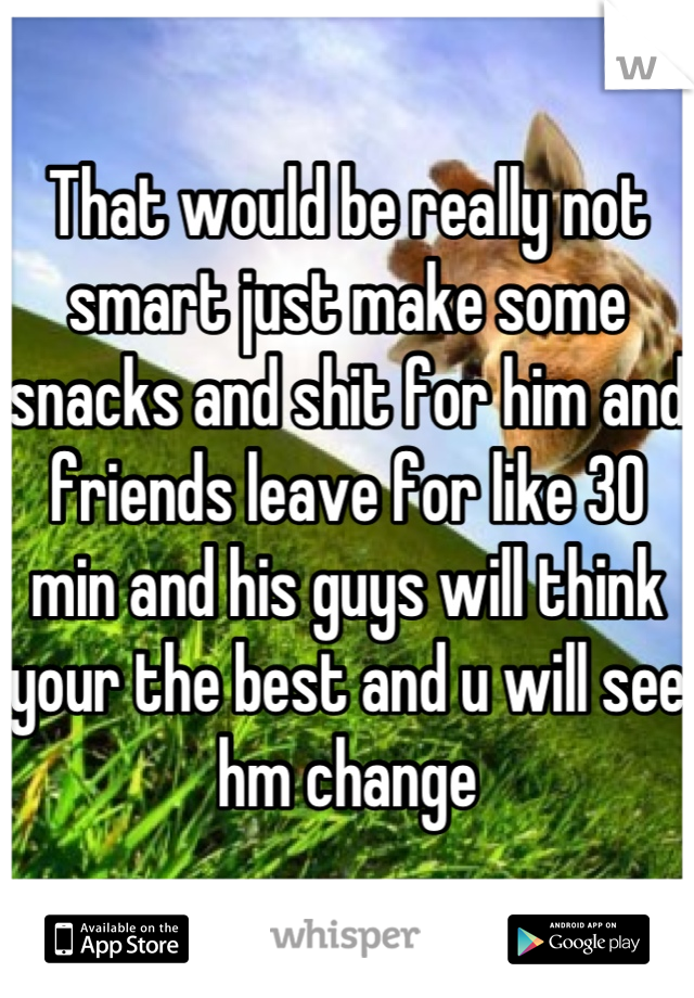 That would be really not smart just make some snacks and shit for him and friends leave for like 30 min and his guys will think your the best and u will see hm change