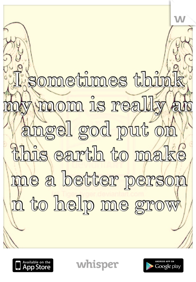 I sometimes think my mom is really an angel god put on this earth to make me a better person n to help me grow 