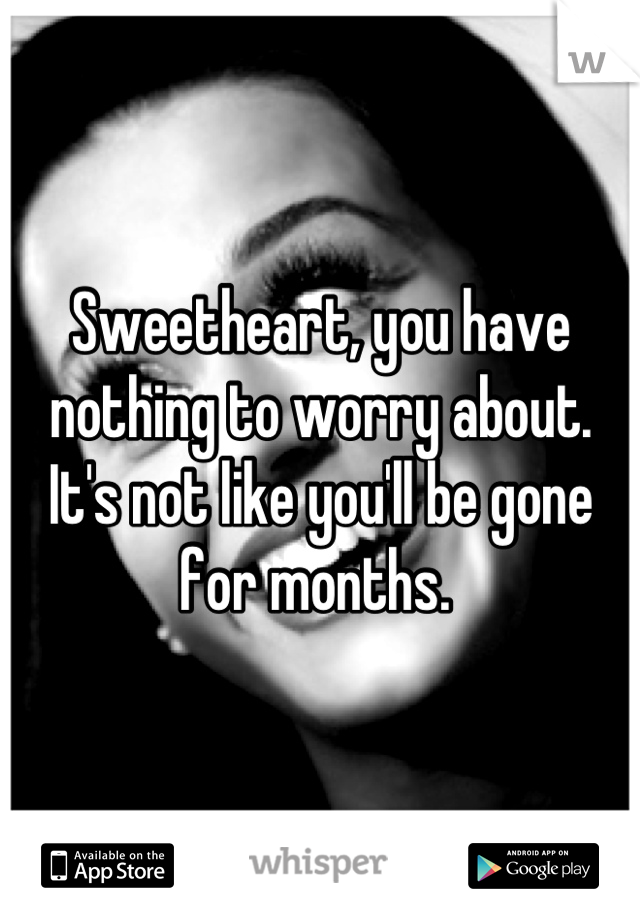 Sweetheart, you have nothing to worry about. It's not like you'll be gone for months. 