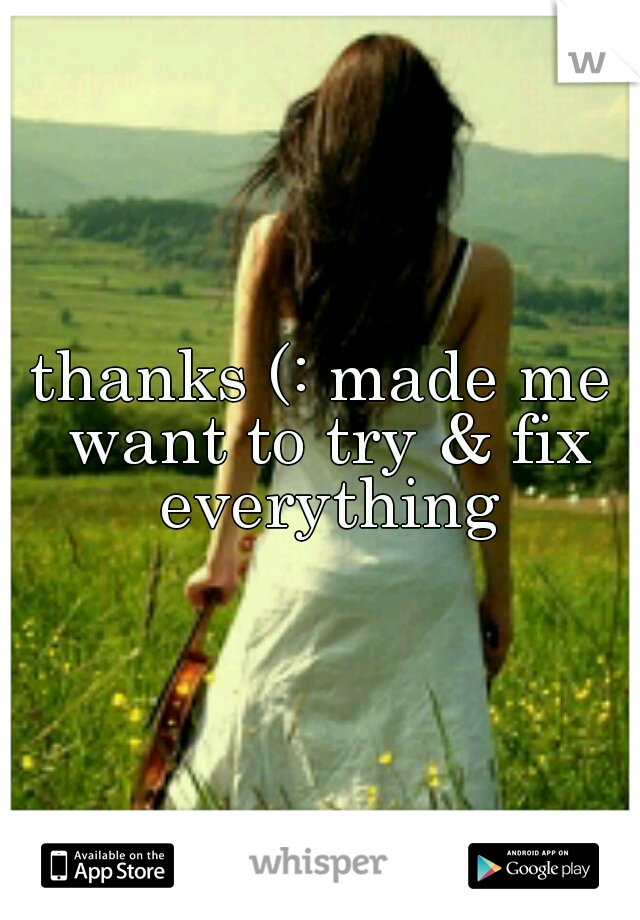 thanks (: made me want to try & fix everything
