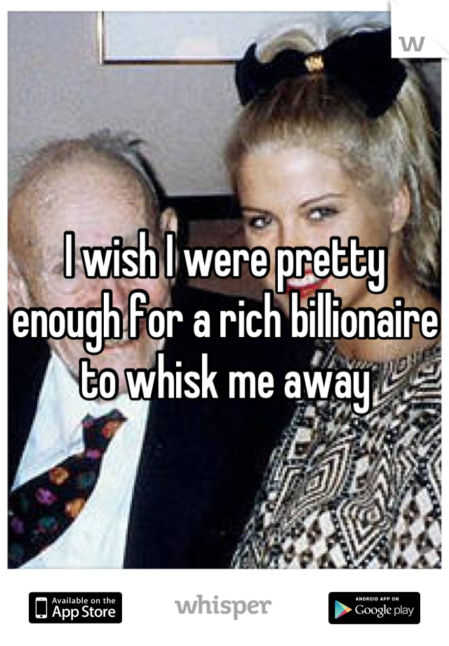I wish I were pretty enough for a rich billionaire to whisk me away