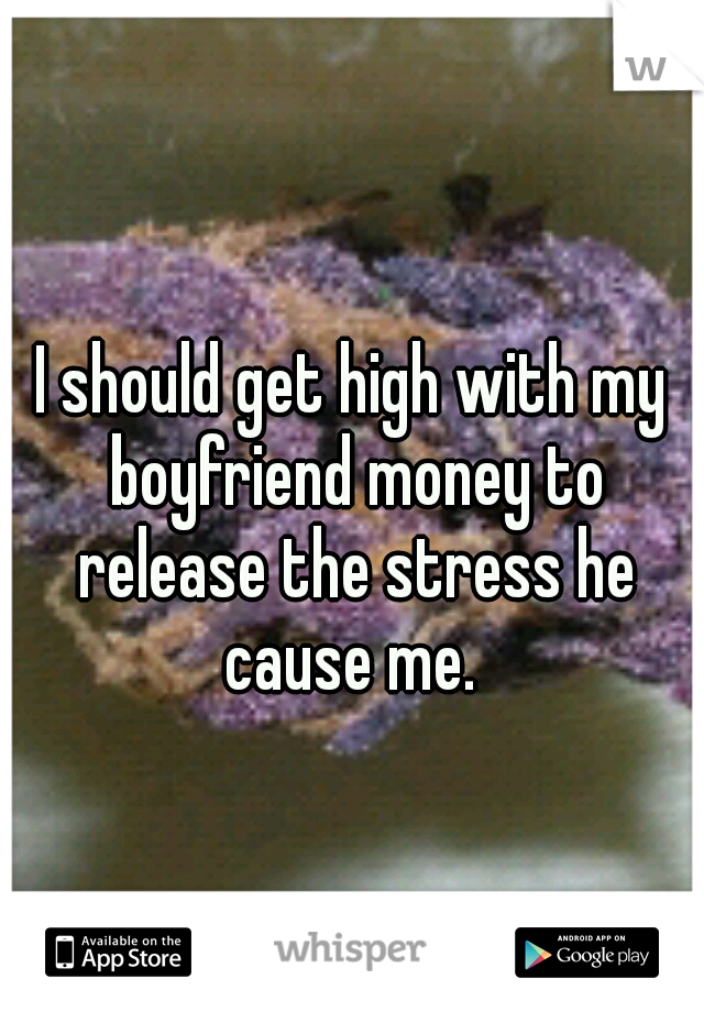 I should get high with my boyfriend money to release the stress he cause me. 