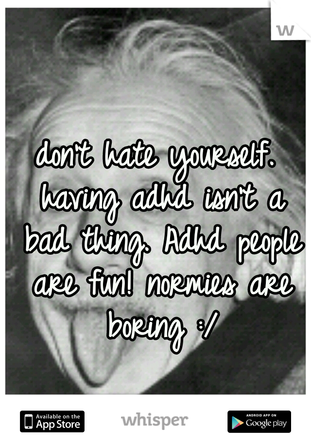 don't hate yourself. having adhd isn't a bad thing. Adhd people are fun! normies are boring :/