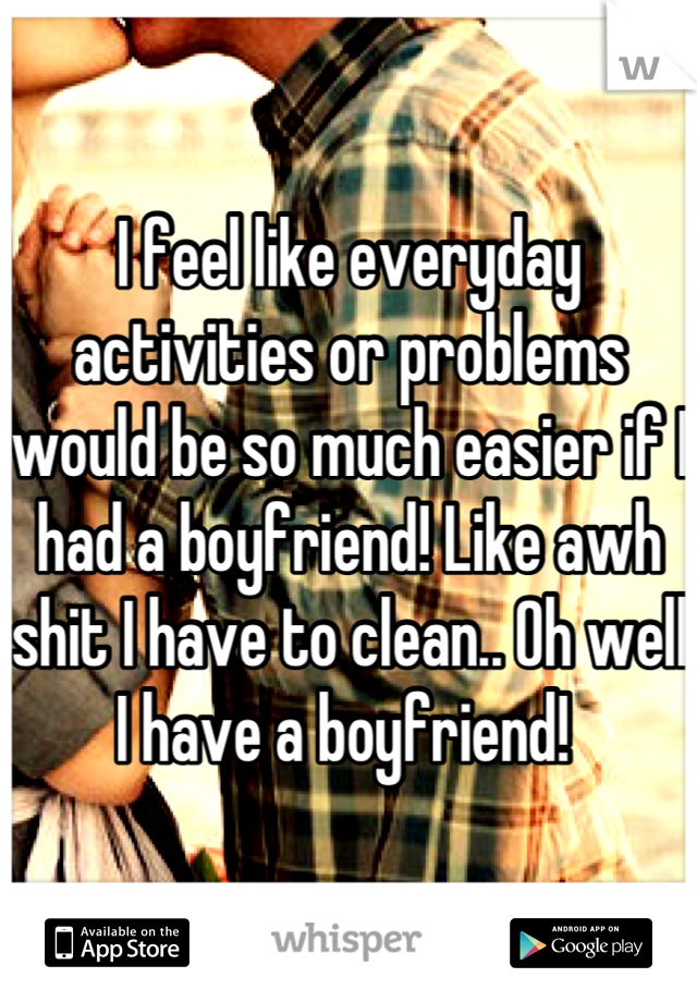 I feel like everyday activities or problems would be so much easier if I had a boyfriend! Like awh shit I have to clean.. Oh well I have a boyfriend! 