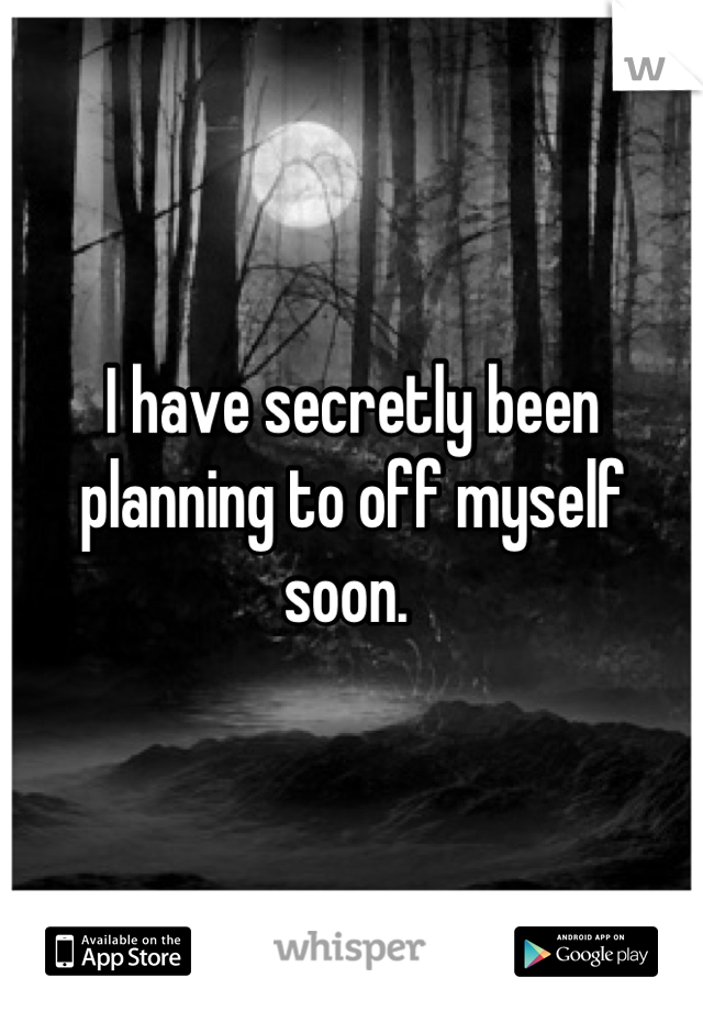 I have secretly been planning to off myself soon. 