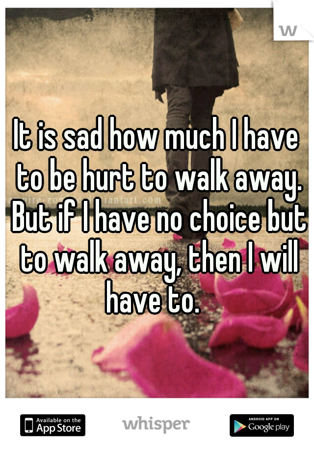 It is sad how much I have to be hurt to walk away. But if I have no choice but to walk away, then I will have to.  