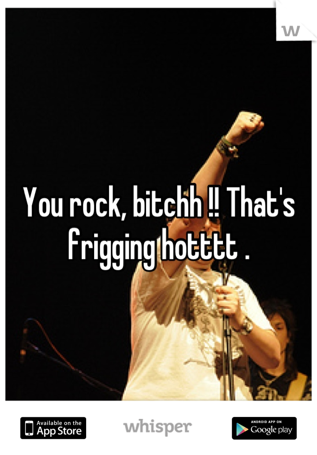 You rock, bitchh !! That's frigging hotttt .