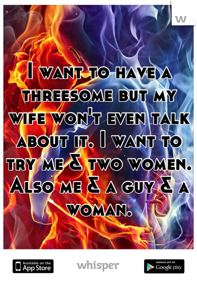 I want to have a threesome but my wife won't even talk about it. I want to try me & two women. Also me & a guy & a woman.