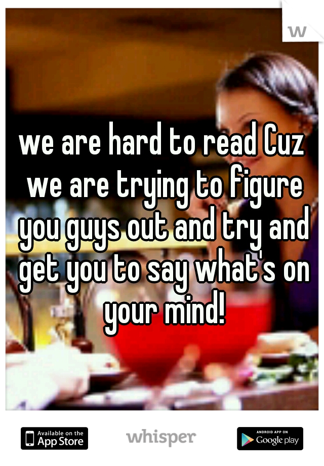 we are hard to read Cuz we are trying to figure you guys out and try and get you to say what's on your mind!