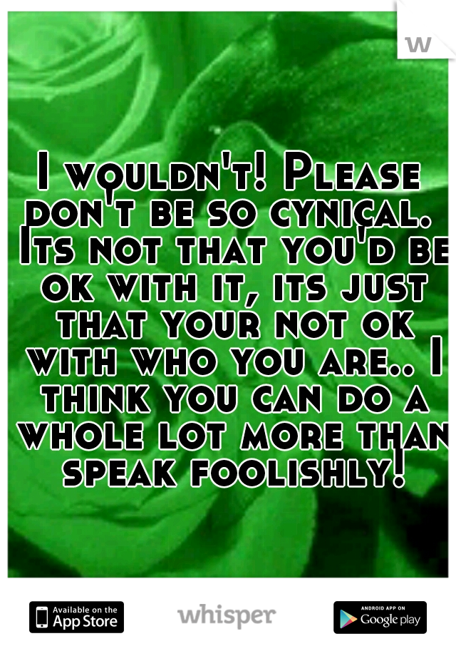 I wouldn't! Please don't be so cynical.  Its not that you'd be ok with it, its just that your not ok with who you are.. I think you can do a whole lot more than speak foolishly!