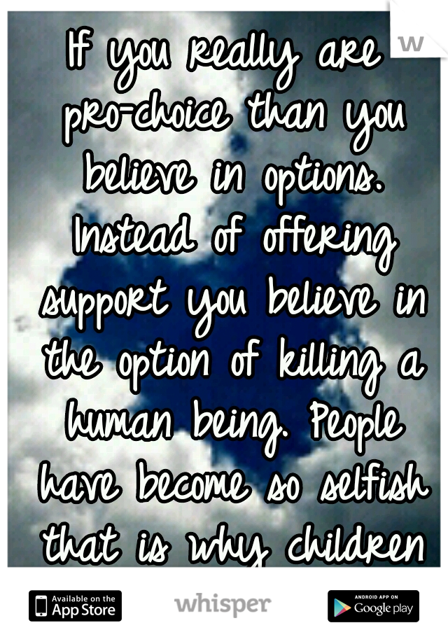 If you really are pro-choice than you believe in options. Instead of offering support you believe in the option of killing a human being. People have become so selfish that is why children are abused.