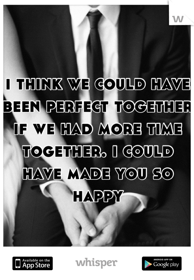 i think we could have been perfect together if we had more time together. i could have made you so happy