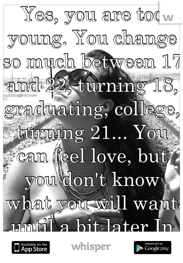 Yes, you are too young. You change so much between 17 and 22, turning 18, graduating, college, turning 21... You can feel love, but you don't know what you will want until a bit later In life.